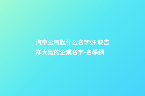 汽車公司起什么名字好 取吉祥大氣的企業名字-名學網-第1張-公司起名-玄機派